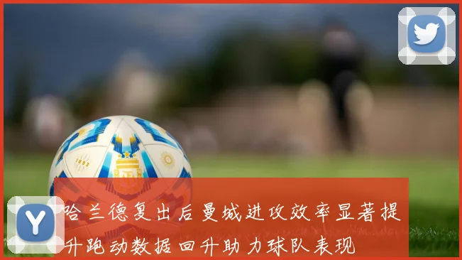 哈兰德复出后曼城进攻效率显著提升跑动数据回升助力球队表现