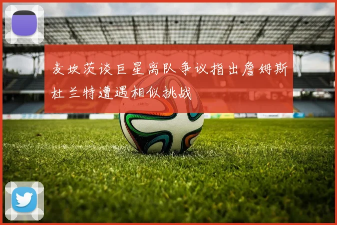 麦坎茨谈巨星离队争议指出詹姆斯杜兰特遭遇相似挑战